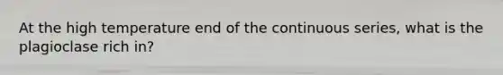 At the high temperature end of the continuous series, what is the plagioclase rich in?