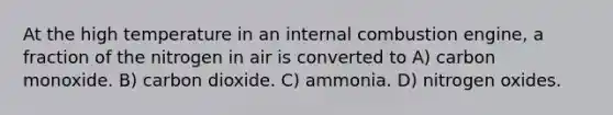 At the high temperature in an internal combustion engine, a fraction of the nitrogen in air is converted to A) carbon monoxide. B) carbon dioxide. C) ammonia. D) nitrogen oxides.