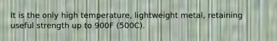 It is the only high temperature, lightweight metal, retaining useful strength up to 900F (500C).