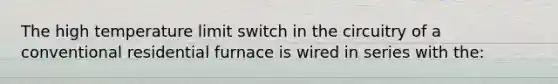 The high temperature limit switch in the circuitry of a conventional residential furnace is wired in series with the: