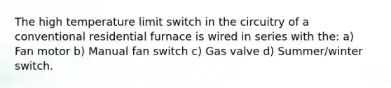 The high temperature limit switch in the circuitry of a conventional residential furnace is wired in series with the: a) Fan motor b) Manual fan switch c) Gas valve d) Summer/winter switch.