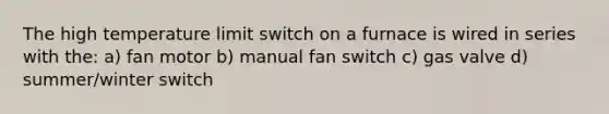 The high temperature limit switch on a furnace is wired in series with the: a) fan motor b) manual fan switch c) gas valve d) summer/winter switch