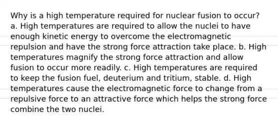 Why is a high temperature required for nuclear fusion to occur? a. High temperatures are required to allow the nuclei to have enough kinetic energy to overcome the electromagnetic repulsion and have the strong force attraction take place. b. High temperatures magnify the strong force attraction and allow fusion to occur more readily. c. High temperatures are required to keep the fusion fuel, deuterium and tritium, stable. d. High temperatures cause the electromagnetic force to change from a repulsive force to an attractive force which helps the strong force combine the two nuclei.