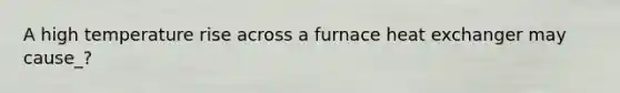 A high temperature rise across a furnace heat exchanger may cause_?