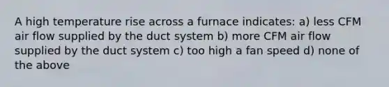 A high temperature rise across a furnace indicates: a) less CFM air flow supplied by the duct system b) more CFM air flow supplied by the duct system c) too high a fan speed d) none of the above