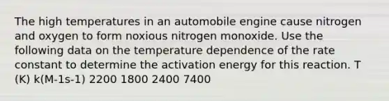 The high temperatures in an automobile engine cause nitrogen and oxygen to form noxious nitrogen monoxide. Use the following data on the temperature dependence of the rate constant to determine the activation energy for this reaction. T (K) k(M-1s-1) 2200 1800 2400 7400