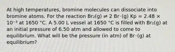 At high temperatures, bromine molecules can dissociate into bromine atoms. For the reaction Br₂(g) ⇌ 2 Br･(g) Kp = 2.48 × 10⁻³ at 1650 °C. A 5.00 L vessel at 1650 °C is filled with Br₂(g) at an initial pressure of 6.50 atm and allowed to come to equilibrium. What will be the pressure (in atm) of Br･(g) at equilibrium?