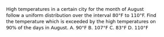 High temperatures in a certain city for the month of August follow a uniform distribution over the interval 80°F to 110°F. Find the temperature which is exceeded by the high temperatures on​ 90% of the days in August. A. 90°F B. 107°F C. 83°F D. 110°F