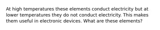 At high temperatures these elements conduct electricity but at lower temperatures they do not conduct electricity. This makes them useful in electronic devices. What are these elements?