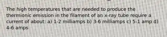 The high temperatures that are needed to produce the thermionic emission in the filament of an x-ray tube require a current of about: a) 1-2 milliamps b) 3-6 milliamps c) 5-1 amp d) 4-6 amps