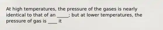 At high temperatures, the pressure of the gases is nearly identical to that of an _____; but at lower temperatures, the pressure of gas is ____ it