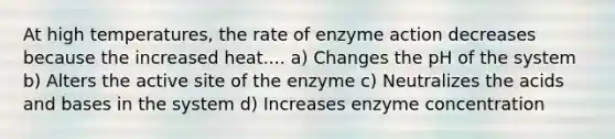 At high temperatures, the rate of enzyme action decreases because the increased heat.... a) Changes the pH of the system b) Alters the active site of the enzyme c) Neutralizes the acids and bases in the system d) Increases enzyme concentration