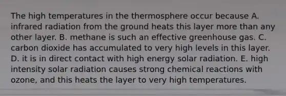 The high temperatures in the thermosphere occur because A. infrared radiation from the ground heats this layer more than any other layer. B. methane is such an effective greenhouse gas. C. carbon dioxide has accumulated to very high levels in this layer. D. it is in direct contact with high energy solar radiation. E. high intensity solar radiation causes strong chemical reactions with ozone, and this heats the layer to very high temperatures.