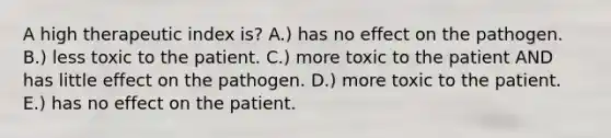 A high therapeutic index is? A.) has no effect on the pathogen. B.) less toxic to the patient. C.) more toxic to the patient AND has little effect on the pathogen. D.) more toxic to the patient. E.) has no effect on the patient.