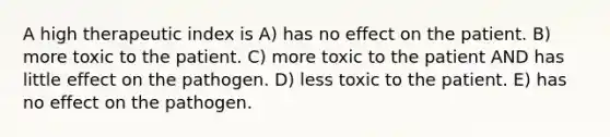 A high therapeutic index is A) has no effect on the patient. B) more toxic to the patient. C) more toxic to the patient AND has little effect on the pathogen. D) less toxic to the patient. E) has no effect on the pathogen.