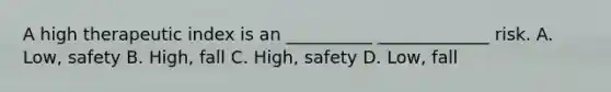 A high therapeutic index is an __________ _____________ risk. A. Low, safety B. High, fall C. High, safety D. Low, fall