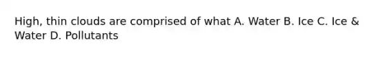High, thin clouds are comprised of what A. Water B. Ice C. Ice & Water D. Pollutants