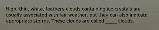 High, thin, white, feathery clouds containing ice crystals are usually associated with fair weather, but they can also indicate appropriate storms. These clouds are called _____ clouds.