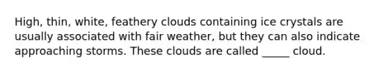 High, thin, white, feathery clouds containing ice crystals are usually associated with fair weather, but they can also indicate approaching storms. These clouds are called _____ cloud.