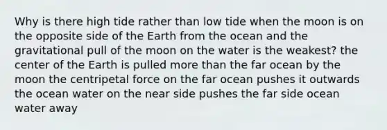 Why is there high tide rather than low tide when the moon is on the opposite side of the Earth from the ocean and the gravitational pull of the moon on the water is the weakest? the center of the Earth is pulled more than the far ocean by the moon the centripetal force on the far ocean pushes it outwards the ocean water on the near side pushes the far side ocean water away