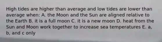 High tides are higher than average and low tides are lower than average when: A. the Moon and the Sun are aligned relative to the Earth B. it is a full moon C. it is a new moon D. heat from the Sun and Moon work together to increase sea temperatures E. a, b, and c only