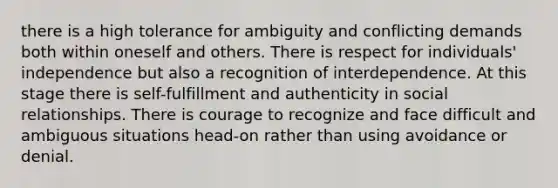 there is a high tolerance for ambiguity and conflicting demands both within oneself and others. There is respect for individuals' independence but also a recognition of interdependence. At this stage there is self-fulfillment and authenticity in social relationships. There is courage to recognize and face difficult and ambiguous situations head-on rather than using avoidance or denial.