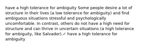 have a high tolerance for ambiguity Some people desire a lot of structure in their lives (a low tolerance for ambiguity) and find ambiguous situations stressful and psychologically uncomfortable. In contrast, others do not have a high need for structure and can thrive in uncertain situations (a high tolerance for ambiguity, like Salvador).✓ have a high tolerance for ambiguity