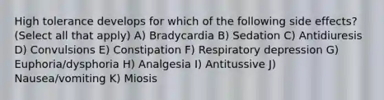 High tolerance develops for which of the following side effects? (Select all that apply) A) Bradycardia B) Sedation C) Antidiuresis D) Convulsions E) Constipation F) Respiratory depression G) Euphoria/dysphoria H) Analgesia I) Antitussive J) Nausea/vomiting K) Miosis