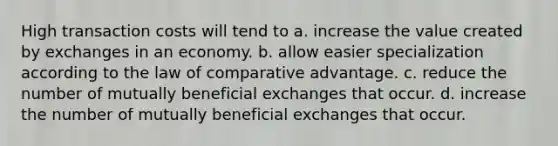 High transaction costs will tend to a. increase the value created by exchanges in an economy. b. allow easier specialization according to the law of comparative advantage. c. reduce the number of mutually beneficial exchanges that occur. d. increase the number of mutually beneficial exchanges that occur.