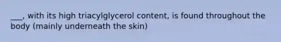 ___, with its high triacylglycerol content, is found throughout the body (mainly underneath the skin)