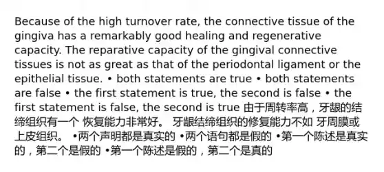 Because of the high turnover rate, the connective tissue of the gingiva has a remarkably good healing and regenerative capacity. The reparative capacity of the gingival connective tissues is not as great as that of the periodontal ligament or the epithelial tissue. • both statements are true • both statements are false • the first statement is true, the second is false • the first statement is false, the second is true 由于周转率高，牙龈的结缔组织有一个 恢复能力非常好。 牙龈结缔组织的修复能力不如 牙周膜或上皮组织。 •两个声明都是真实的 •两个语句都是假的 •第一个陈述是真实的，第二个是假的 •第一个陈述是假的，第二个是真的