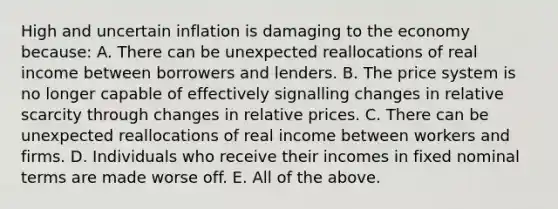 High and uncertain inflation is damaging to the economy because: A. There can be unexpected reallocations of real income between borrowers and lenders. B. The price system is no longer capable of effectively signalling changes in relative scarcity through changes in relative prices. C. There can be unexpected reallocations of real income between workers and firms. D. Individuals who receive their incomes in fixed nominal terms are made worse off. E. All of the above.