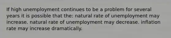 If high unemployment continues to be a problem for several years it is possible that the: natural rate of unemployment may increase. natural rate of unemployment may decrease. inflation rate may increase dramatically.