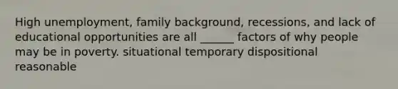 High unemployment, family background, recessions, and lack of educational opportunities are all ______ factors of why people may be in poverty. situational temporary dispositional reasonable