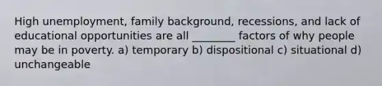 High unemployment, family background, recessions, and lack of educational opportunities are all ________ factors of why people may be in poverty. a) temporary b) dispositional c) situational d) unchangeable