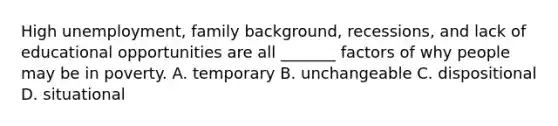 High unemployment, family background, recessions, and lack of educational opportunities are all _______ factors of why people may be in poverty. A. temporary B. unchangeable C. dispositional D. situational