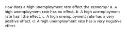 How does a high unemployment rate affect the economy? a. A high unemployment rate has no effect. b. A high unemployment rate has little effect. c. A high unemployment rate has a very positive effect. d. A high unemployment rate has a very negative effect.