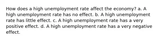 How does a high unemployment rate affect the economy? a. A high unemployment rate has no effect. b. A high unemployment rate has little effect. c. A high unemployment rate has a very positive effect. d. A high unemployment rate has a very negative effect.