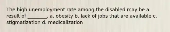 The high unemployment rate among the disabled may be a result of ________. a. obesity b. lack of jobs that are available c. stigmatization d. medicalization