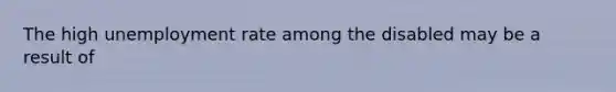 The high unemployment rate among the disabled may be a result of