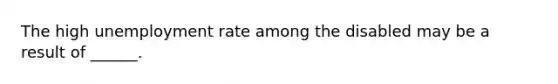 The high unemployment rate among the disabled may be a result of ______.
