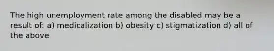 The high unemployment rate among the disabled may be a result of: a) medicalization b) obesity c) stigmatization d) all of the above