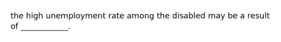 the high unemployment rate among the disabled may be a result of ____________.
