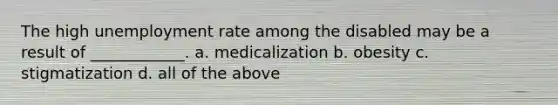 The high unemployment rate among the disabled may be a result of ____________. a. medicalization b. obesity c. stigmatization d. all of the above