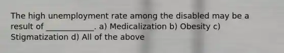 The high unemployment rate among the disabled may be a result of ____________. a) Medicalization b) Obesity c) Stigmatization d) All of the above