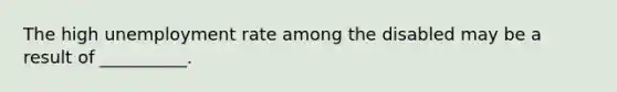 The high unemployment rate among the disabled may be a result of __________.