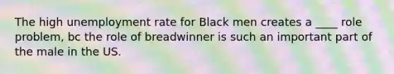 The high unemployment rate for Black men creates a ____ role problem, bc the role of breadwinner is such an important part of the male in the US.