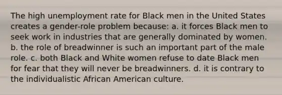 The high unemployment rate for Black men in the United States creates a gender-role problem because: a. it forces Black men to seek work in industries that are generally dominated by women. b. the role of breadwinner is such an important part of the male role. c. both Black and White women refuse to date Black men for fear that they will never be breadwinners. d. it is contrary to the individualistic African American culture.