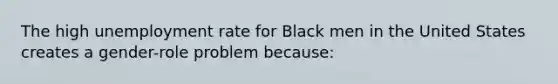 The high unemployment rate for Black men in the United States creates a gender-role problem because: