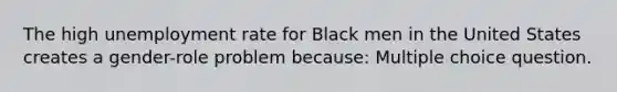 The high unemployment rate for Black men in the United States creates a gender-role problem because: Multiple choice question.